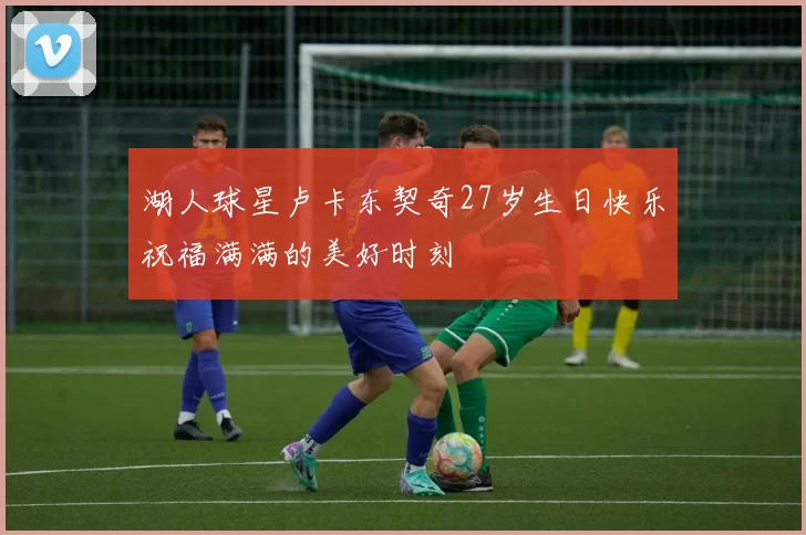 湖人球星卢卡东契奇27岁生日快乐祝福满满的美好时刻