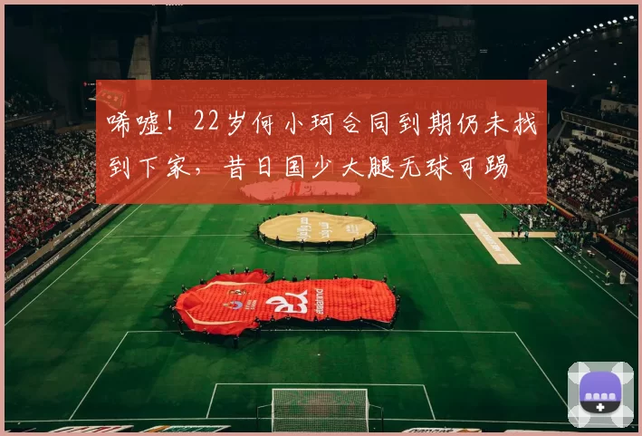 唏嘘！22岁何小珂合同到期仍未找到下家，昔日国少大腿无球可踢