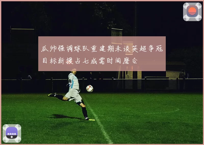 瓜帅强调球队重建期未谈英超争冠目标新援占七成需时间磨合