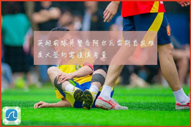 英超前球员警告阿尔瓦雷斯首发难度大签约需谨慎考量