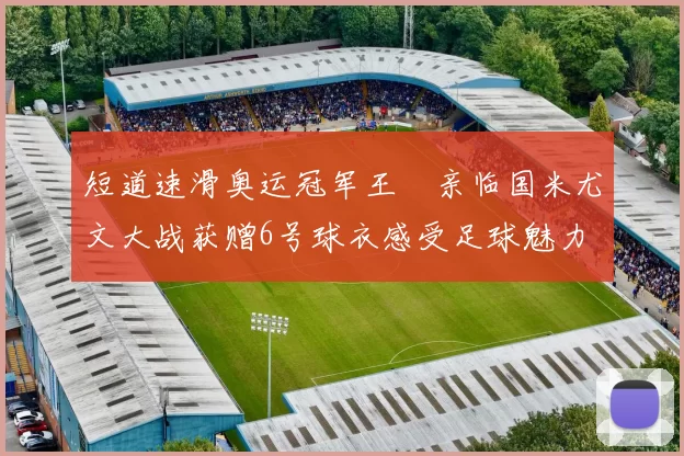 短道速滑奥运冠军王濛亲临国米尤文大战获赠6号球衣感受足球魅力