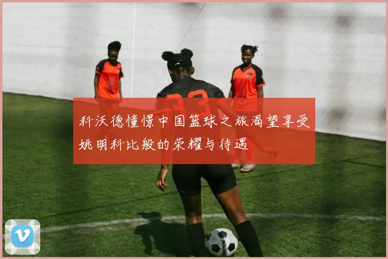 科沃德憧憬中国篮球之旅渴望享受姚明科比般的荣耀与待遇