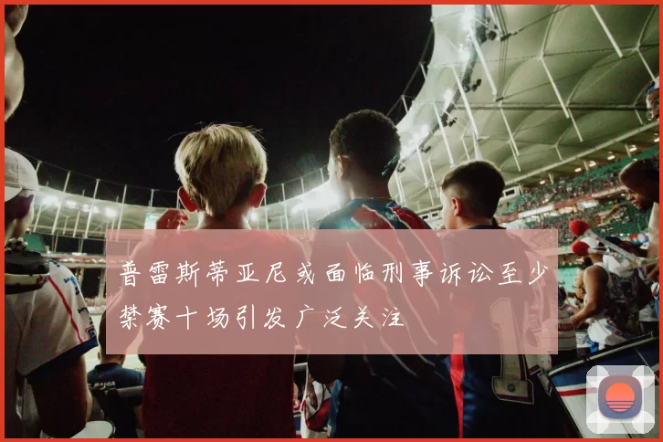 普雷斯蒂亚尼或面临刑事诉讼至少禁赛十场引发广泛关注