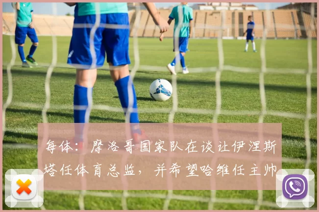 每体：摩洛哥国家队在谈让伊涅斯塔任体育总监，并希望哈维任主帅