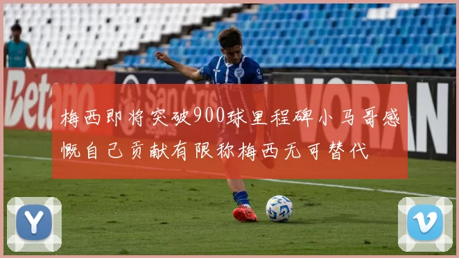 梅西即将突破900球里程碑小马哥感慨自己贡献有限称梅西无可替代