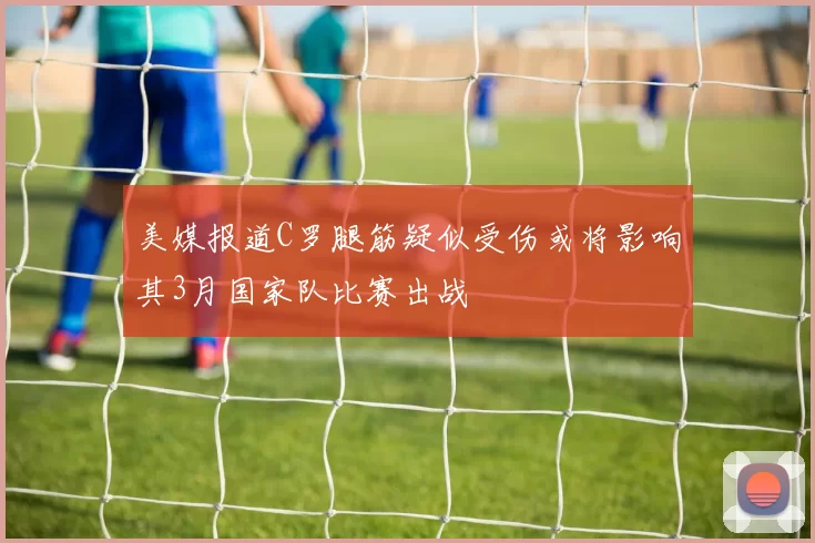美媒报道C罗腿筋疑似受伤或将影响其3月国家队比赛出战