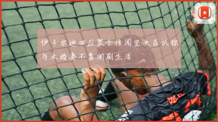 伊卡尔迪回应聚会传闻坚决否认称与未婚妻不靠闹剧生活