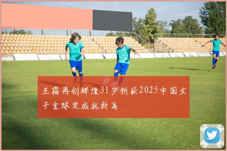 王霜再创辉煌31岁斩获2025中国女子金球奖成就新高