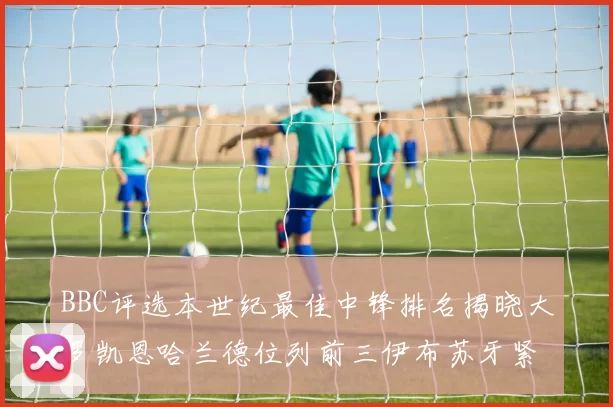 BBC评选本世纪最佳中锋排名揭晓大罗凯恩哈兰德位列前三伊布苏牙紧随其后