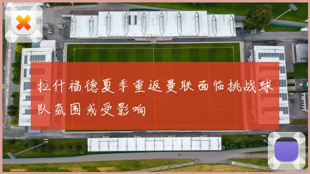 拉什福德夏季重返曼联面临挑战球队氛围或受影响
