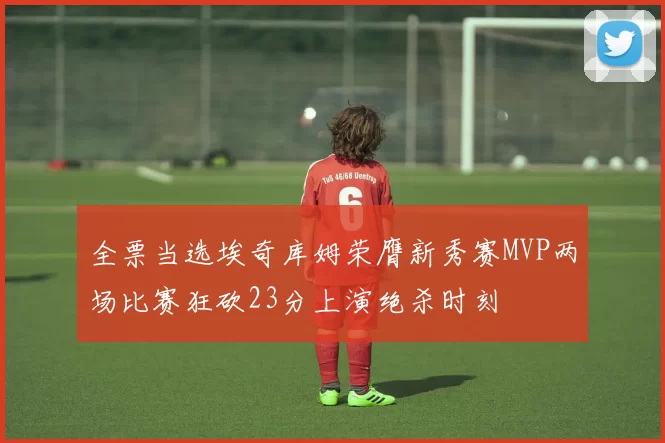 全票当选埃奇库姆荣膺新秀赛MVP两场比赛狂砍23分上演绝杀时刻