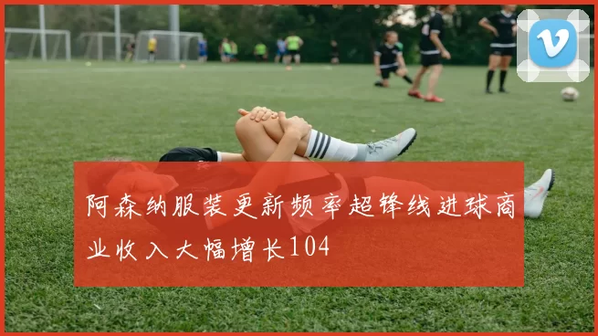 阿森纳服装更新频率超锋线进球商业收入大幅增长104