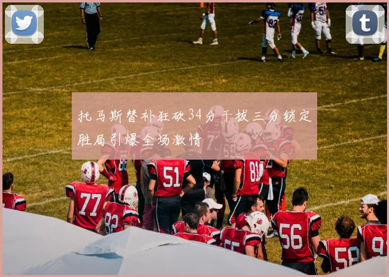 托马斯替补狂砍34分干拔三分锁定胜局引爆全场激情