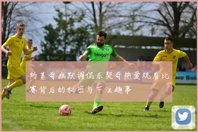 约基奇幽默调侃东契奇热爱观看比赛背后的秘密与下注趣事