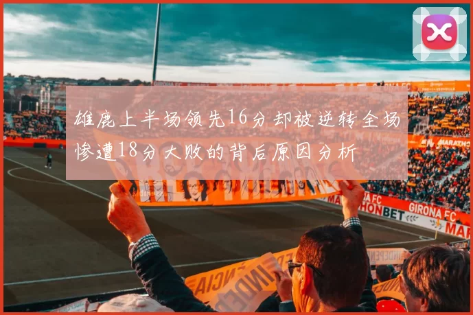 雄鹿上半场领先16分却被逆转全场惨遭18分大败的背后原因分析